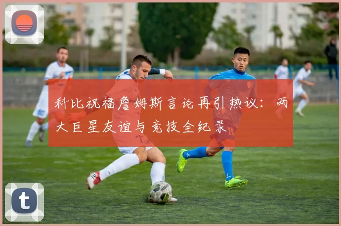 科比祝福詹姆斯言论再引热议：两大巨星友谊与竞技全纪录