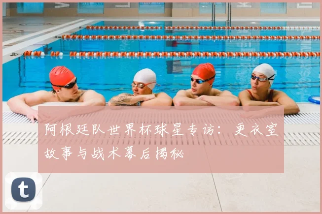 阿根廷队世界杯球星专访：更衣室故事与战术幕后揭秘