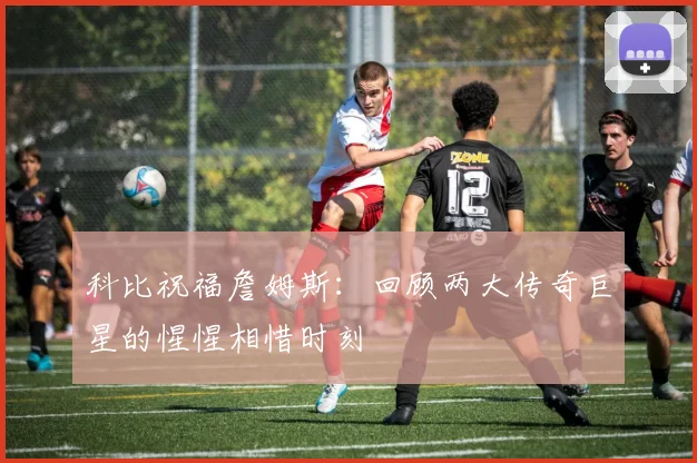 科比祝福詹姆斯：回顾两大传奇巨星的惺惺相惜时刻