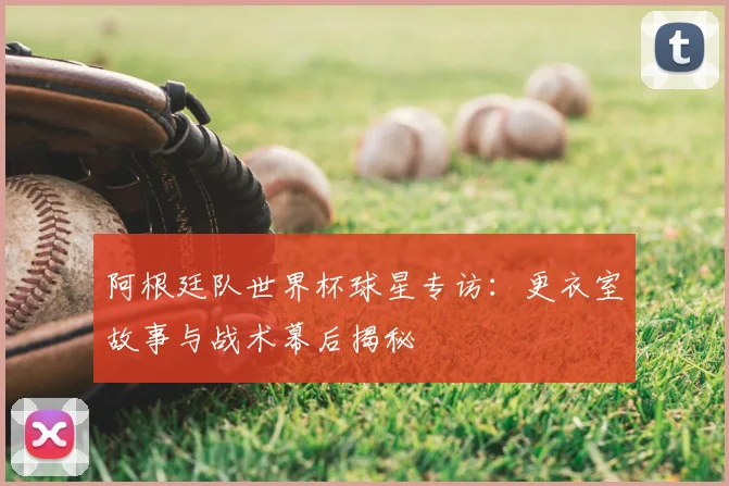 阿根廷队世界杯球星专访：更衣室故事与战术幕后揭秘